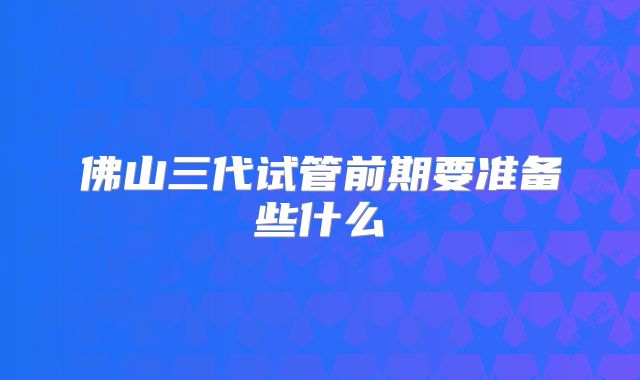 佛山三代试管前期要准备些什么