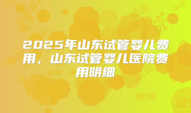 2025年山东试管婴儿费用,山东试管婴儿医院费用明细