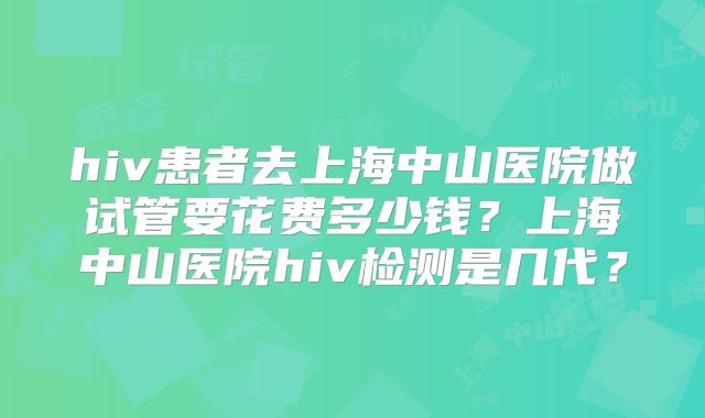 hiv患者去上海中山医院做试管要花费多少钱？上海中山医院hiv检测是几代？