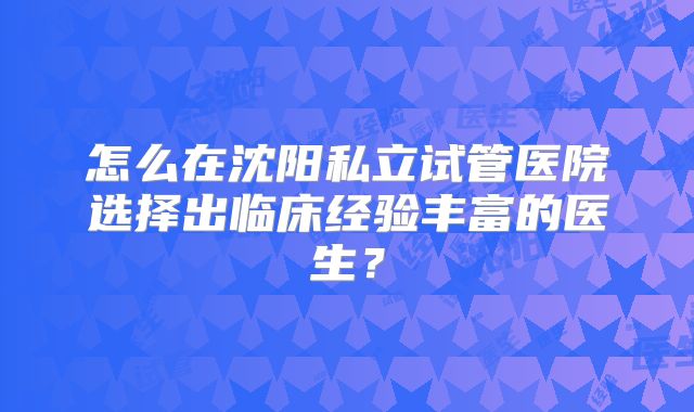 怎么在沈阳私立试管医院选择出临床经验丰富的医生？