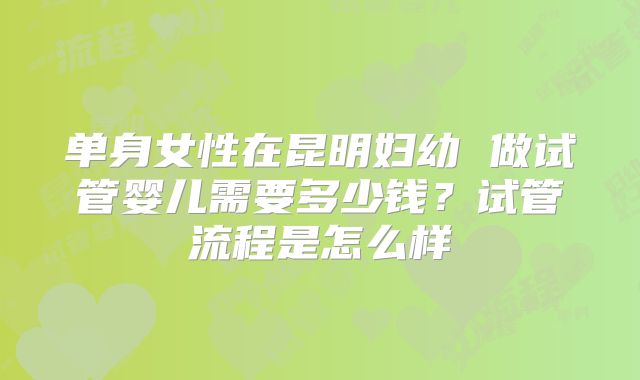 单身女性在昆明妇幼 做试管婴儿需要多少钱？试管流程是怎么样