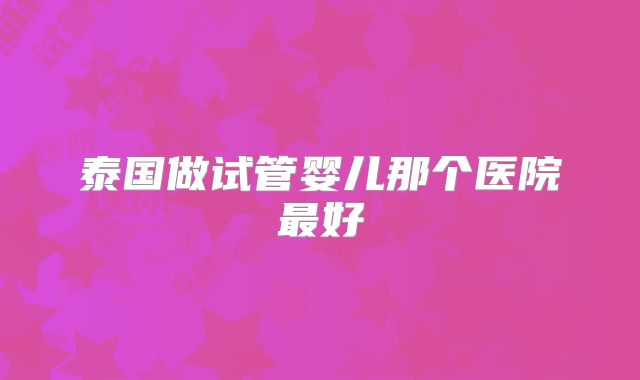 泰国做试管婴儿那个医院最好