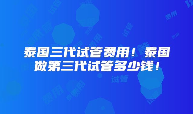泰国三代试管费用！泰国做第三代试管多少钱！