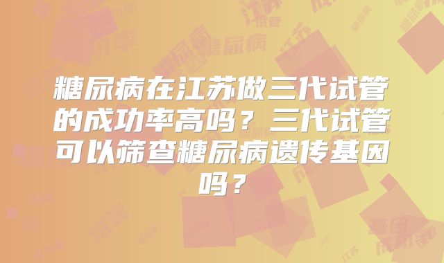 糖尿病在江苏做三代试管的成功率高吗？三代试管可以筛查糖尿病遗传基因吗？