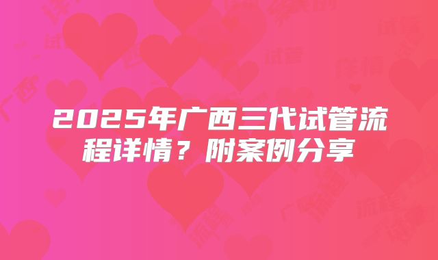 2025年广西三代试管流程详情？附案例分享
