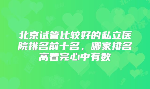 北京试管比较好的私立医院排名前十名，哪家排名高看完心中有数