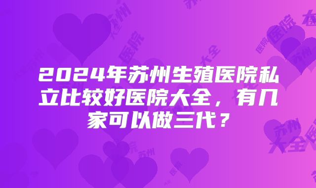 2024年苏州生殖医院私立比较好医院大全，有几家可以做三代？