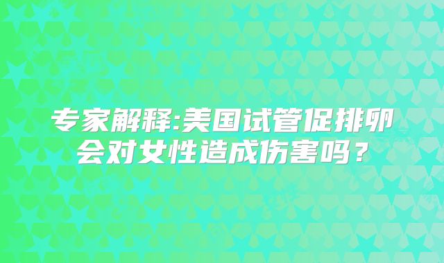 专家解释:美国试管促排卵会对女性造成伤害吗？