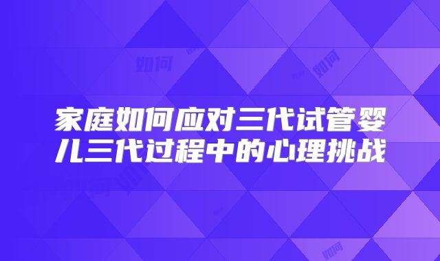 家庭如何应对三代试管婴儿三代过程中的心理挑战