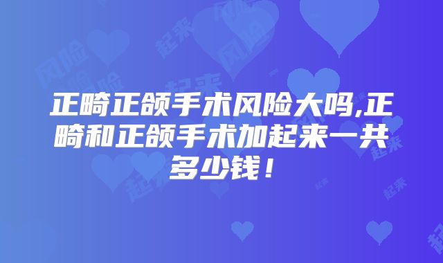 正畸正颌手术风险大吗,正畸和正颌手术加起来一共多少钱!