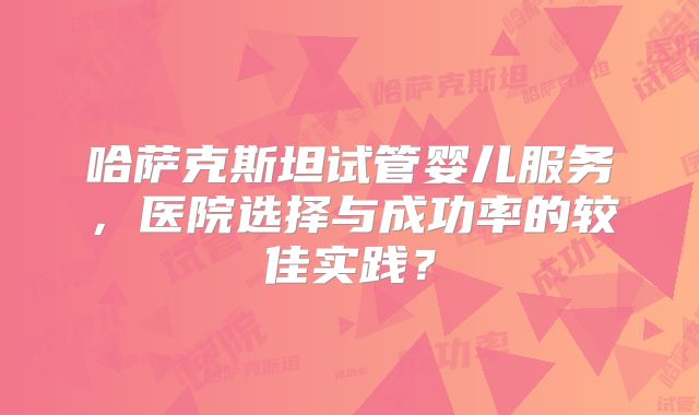 哈萨克斯坦试管婴儿服务，医院选择与成功率的较佳实践？