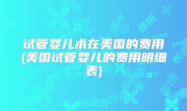 试管婴儿术在美国的费用(美国试管婴儿的费用明细表)