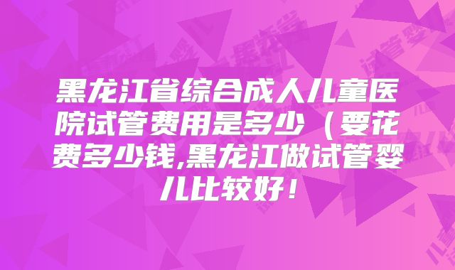 黑龙江省综合成人儿童医院试管费用是多少(要花费多少钱,黑龙江做试管婴儿比较好!