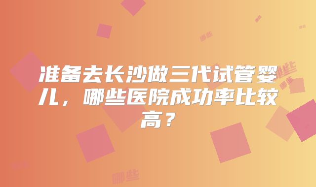 准备去长沙做三代试管婴儿,哪些医院成功率比较高?