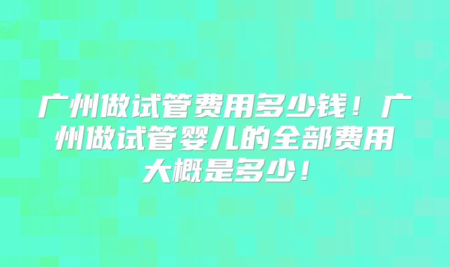 广州做试管费用多少钱！广州做试管婴儿的全部费用大概是多少！