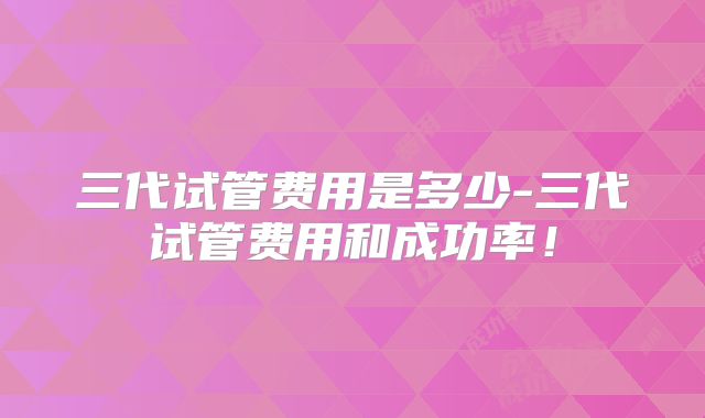 三代试管费用是多少-三代试管费用和成功率！
