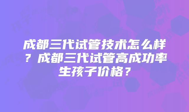 成都三代试管技术怎么样？成都三代试管高成功率生孩子价格？