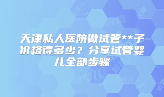 天津私人医院做试管**子价格得多少？分享试管婴儿全部步骤