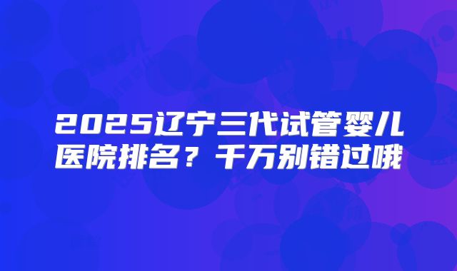 2025辽宁三代试管婴儿医院排名？千万别错过哦