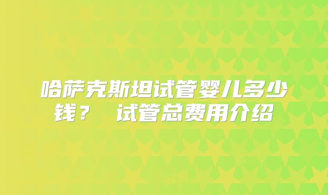 哈萨克斯坦试管婴儿多少钱? 试管总费用介绍