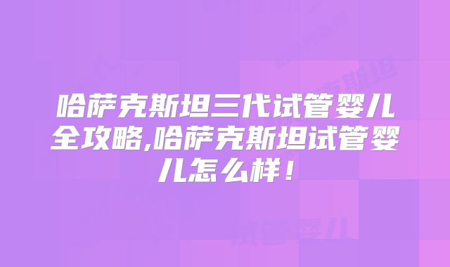 哈萨克斯坦三代试管婴儿全攻略,哈萨克斯坦试管婴儿怎么样！