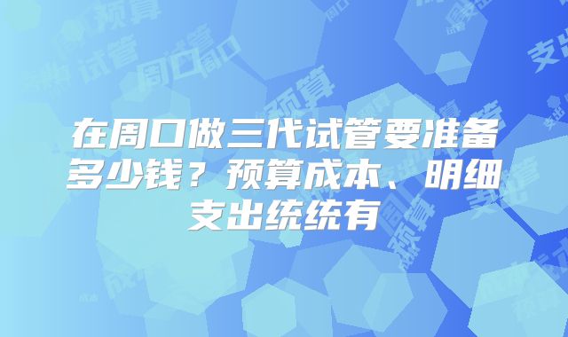 在周口做三代试管要准备多少钱?预算成本、明细支出统统有