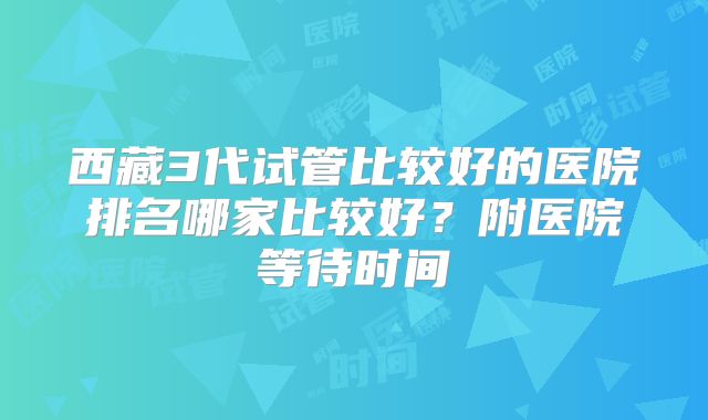 西藏3代试管比较好的医院排名哪家比较好？附医院等待时间