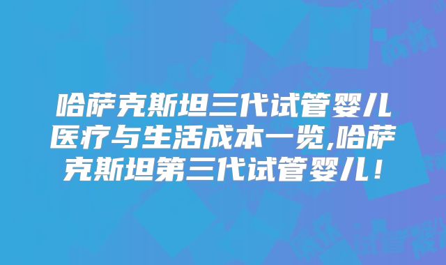 哈萨克斯坦三代试管婴儿医疗与生活成本一览,哈萨克斯坦第三代试管婴儿！