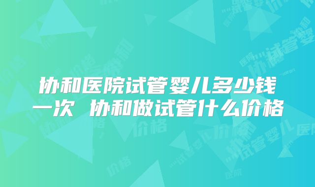 协和医院试管婴儿多少钱一次 协和做试管什么价格
