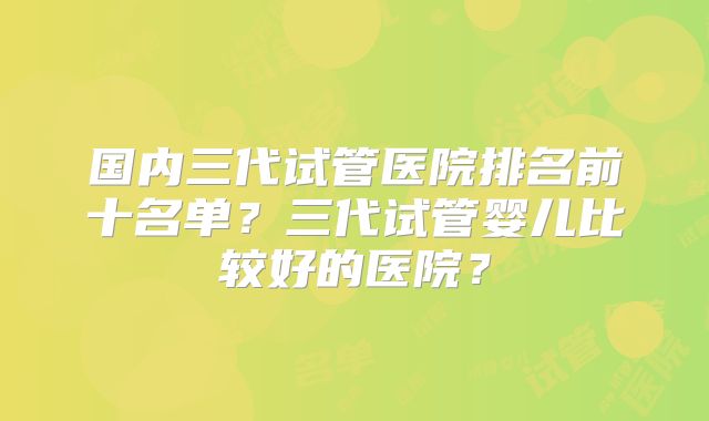 国内三代试管医院排名前十名单？三代试管婴儿比较好的医院？