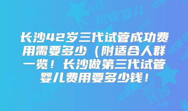 长沙42岁三代试管成功费用需要多少（附适合人群一览！长沙做第三代试管婴儿费用要多少钱！