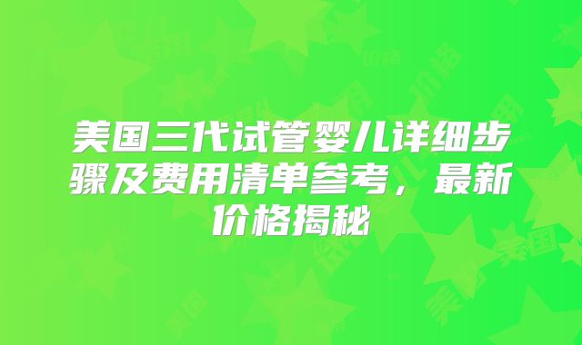 美国三代试管婴儿详细步骤及费用清单参考，最新价格揭秘
