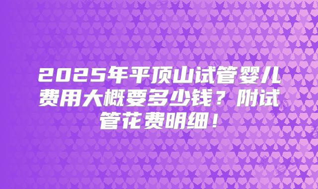 2025年平顶山试管婴儿费用大概要多少钱？附试管花费明细！