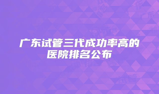 广东试管三代成功率高的医院排名公布