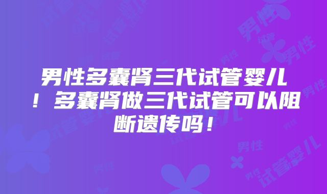 男性多囊肾三代试管婴儿！多囊肾做三代试管可以阻断遗传吗！