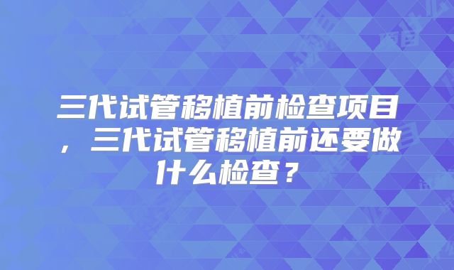 三代试管移植前检查项目，三代试管移植前还要做什么检查？