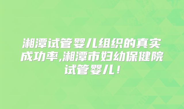 湘潭试管婴儿组织的真实成功率,湘潭市妇幼保健院试管婴儿！