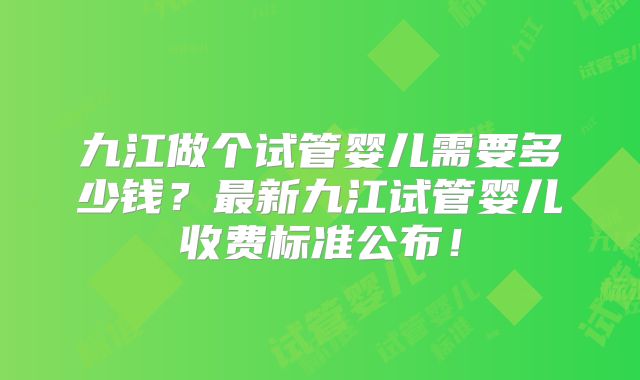 九江做个试管婴儿需要多少钱？最新九江试管婴儿收费标准公布！