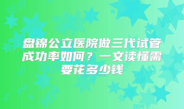 盘锦公立医院做三代试管成功率如何？一文读懂需要花多少钱