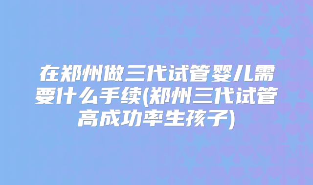 在郑州做三代试管婴儿需要什么手续(郑州三代试管高成功率生孩子)