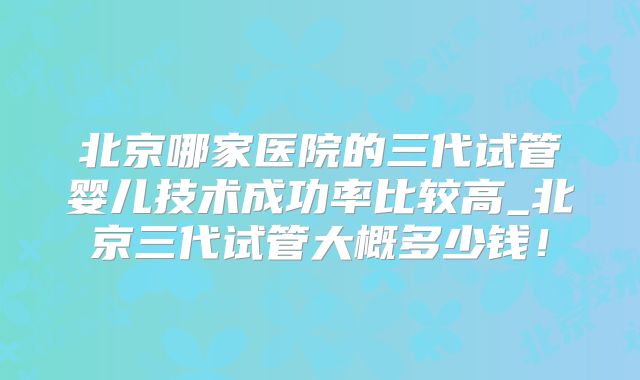 北京哪家医院的三代试管婴儿技术成功率比较高_北京三代试管大概多少钱！