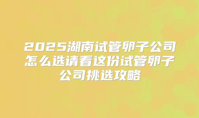 2025湖南试管卵子公司怎么选请看这份试管卵子公司挑选攻略