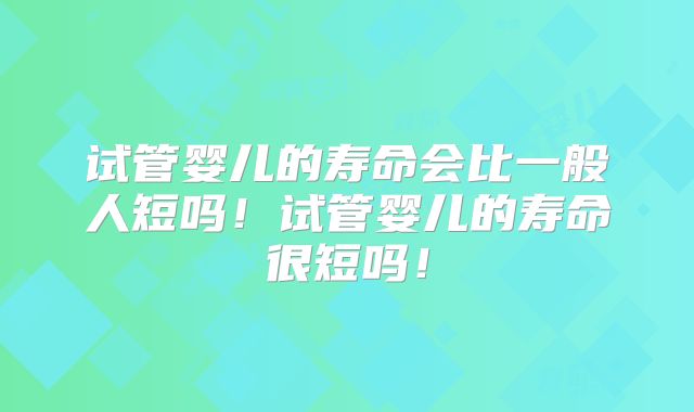 试管婴儿的寿命会比一般人短吗！试管婴儿的寿命很短吗！