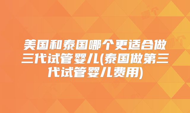 美国和泰国哪个更适合做三代试管婴儿(泰国做第三代试管婴儿费用)