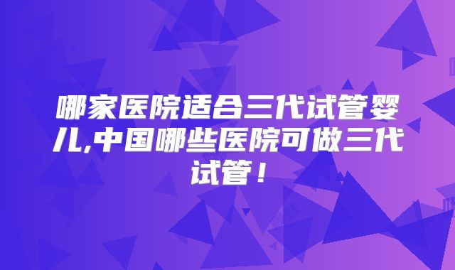 哪家医院适合三代试管婴儿,中国哪些医院可做三代试管！