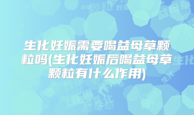 生化妊娠需要喝益母草颗粒吗(生化妊娠后喝益母草颗粒有什么作用)