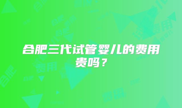 合肥三代试管婴儿的费用贵吗？