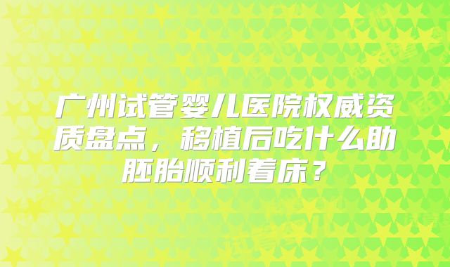 广州试管婴儿医院权威资质盘点，移植后吃什么助胚胎顺利着床？