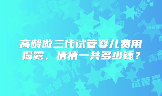 高龄做三代试管婴儿费用揭露，猜猜一共多少钱？