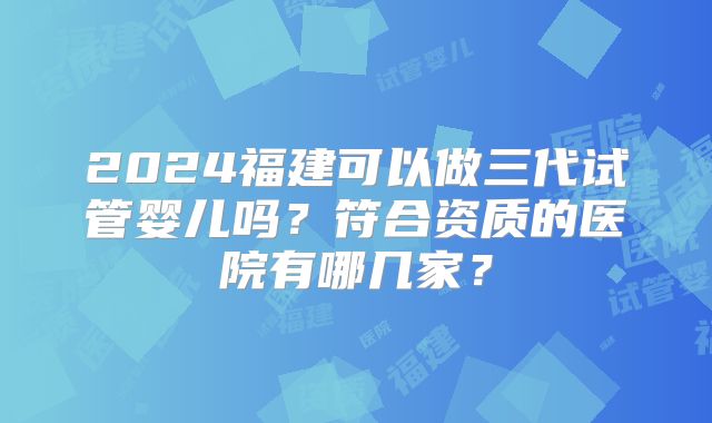2024福建可以做三代试管婴儿吗？符合资质的医院有哪几家？